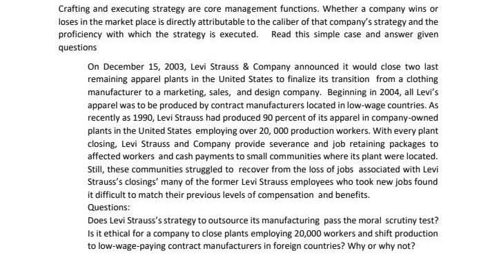 Crafting and executing strategy are core management functions. Whether a company wins or
loses in the market place is directly attributable to the caliber of that company's strategy and the
proficiency with which the strategy is executed. Read this simple case and answer given
questions
On December 15, 2003, Levi Strauss & Company announced it would close two last
remaining apparel plants in the United States to finalize its transition from a clothing
manufacturer to a marketing, sales, and design company. Beginning in 2004, all Levi's
apparel was to be produced by contract manufacturers located in low-wage countries. As
recently as 1990, Levi Strauss had produced 90 percent of its apparel in company-owned
plants in the United States employing over 20, 000 production workers. With every plant
closing, Levi Strauss and Company provide severance and job retaining packages to
affected workers and cash payments to small communities where its plant were located.
Still, these communities struggled to recover from the loss of jobs associated with Levi
Strauss's closings' many of the former Levi Strauss employees who took new jobs found
it difficult to match their previous levels of compensation and benefits.
Questions:
Does Levi Strauss's strategy to outsource its manufacturing pass the moral scrutiny test?
Is it ethical for a company to close plants employing 20,000 workers and shift production
to low-wage-paying contract manufacturers in foreign countries? Why or why not?