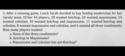 2. After a winning game, Coach Sarah decided to buy hotdog sandwiches for her
varsity team. Of her 44 players, 28 wanted ketchup, 20 wanted mayonnaise, 14
wanted coleslaw, 10 wanted ketchup and mayonnaise, 11 wanted ketchup and
coleslaw, 8 wanted mayonnaise and coleslaw, and 6 wanted all three condiments.
How many players wanted:
a. None of the three condiments?
b. Ketchup or Mayonnaise?
c. Mayonnaise and Coleslaw but not Ketchup?