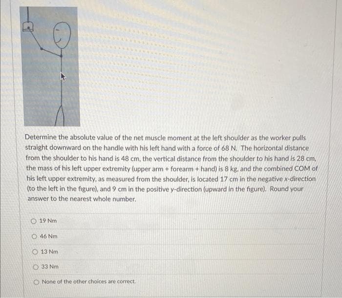 Determine the absolute value of the net muscle moment at the left shoulder as the worker pulls
straight downward on the handle with his left hand with a force of 68 N. The horizontal distance
from the shoulder to his hand is 48 cm, the vertical distance from the shoulder to his hand is 28 cm,
the mass of his left upper extremity (upper arm + forearm + hand) is 8 kg, and the combined COM of
his left upper extremity, as measured from the shoulder, is located 17 cm in the negative x-direction
(to the left in the figure), and 9 cm in the positive y-direction (upward in the figure). Round your
answer to the nearest whole number.
19 Nm
46 Nm
13 Nm
O 33 Nm
O None of the other choices are correct.