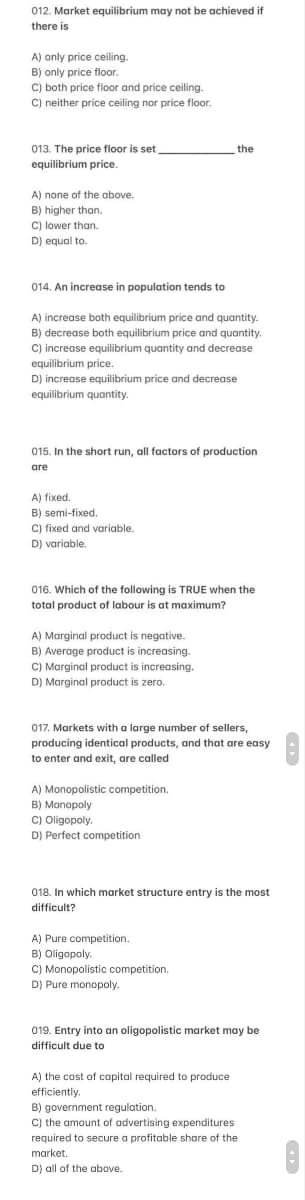 012. Market equilibrium may not be achieved if
there is
A) only price ceiling.
B) only price floor.
C) both price floor and price ceiling.
C) neither price ceiling nor price floor.
013. The price floor is set
equilibrium price.
A) none of the above.
B) higher than.
C) lower than.
D) equal to.
014. An increase in population tends to
A) increase both equilibrium price and quantity.
B) decrease both equilibrium price and quantity.
C) increase equilibrium quantity and decrease
equilibrium price.
D) increase equilibrium price and decrease
equilibrium quantity.
015. In the short run, all factors of production
are
A) fixed.
B) semi-fixed.
C) fixed and variable.
D) variable.
016. Which of the following is TRUE when the
total product of labour is at maximum?
A) Marginal product is negative.
B) Average product is increasing.
C) Marginal product is increasing.
D) Marginal product is zero.
the
017. Markets with a large number of sellers,
producing identical products, and that are easy
to enter and exit, are called
A) Monopolistic competition.
B) Monopoly
C) Oligopoly.
D) Perfect competition
018. In which market structure entry is the most
difficult?
A) Pure competition.
B) Oligopoly.
C) Monopolistic competition.
D) Pure monopoly.
019. Entry into an oligopolistic market may be
difficult due to
A) the cost of capital required to produce
efficiently.
B) government regulation.
C) the amount of advertising expenditures
required to secure a profitable share of the
market.
D) all of the above.
0