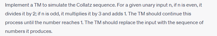 Implement a TM to simulate the Collatz sequence. For a given unary input n, if n is even, it
divides it by 2; if n is odd, it multiplies it by 3 and adds 1. The TM should continue this
process until the number reaches 1. The TM should replace the input with the sequence of
numbers it produces.