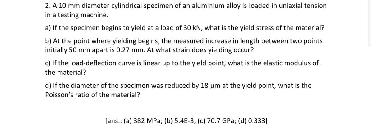 2. A 10 mm diameter cylindrical specimen of an aluminium alloy is loaded in uniaxial tension
in a testing machine.
a) If the specimen begins to yield at a load of 30 kN, what is the yield stress of the material?
b) At the point where yielding begins, the measured increase in length between two points
initially 50 mm apart is 0.27 mm. At what strain does yielding occur?
c) If the load-deflection curve is linear up to the yield point, what is the elastic modulus of
the material?
d) If the diameter of the specimen was reduced by 18 um at the yield point, what is the
Poisson's ratio of the material?
[ans.: (a) 382 MPa; (b) 5.4E-3; (c) 70.7 GPa; (d) 0.333]
