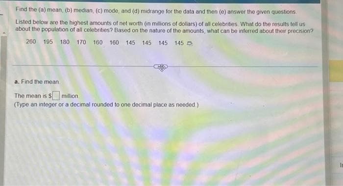 Find the (a) mean, (b) median, (c) mode, and (d) midrange for the data and then (e) answer the given questions.
Listed below are the highest amounts of net worth (in millions of dollars) of all celebrities. What do the results tell us
about the population of all celebrities? Based on the nature of the amounts, what can be inferred about their precision?
260 195 180 170 160 160 145 145 145 145
a. Find the mean
The mean is $ million.
(Type an integer or a decimal rounded to one decimal place as needed.)
In