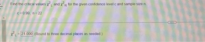 Find the critical values X and x²R for the given confidence level c and sample size n
c=0.99, n=22
XL = 21.000 (Round to three decimal places as needed.)
***