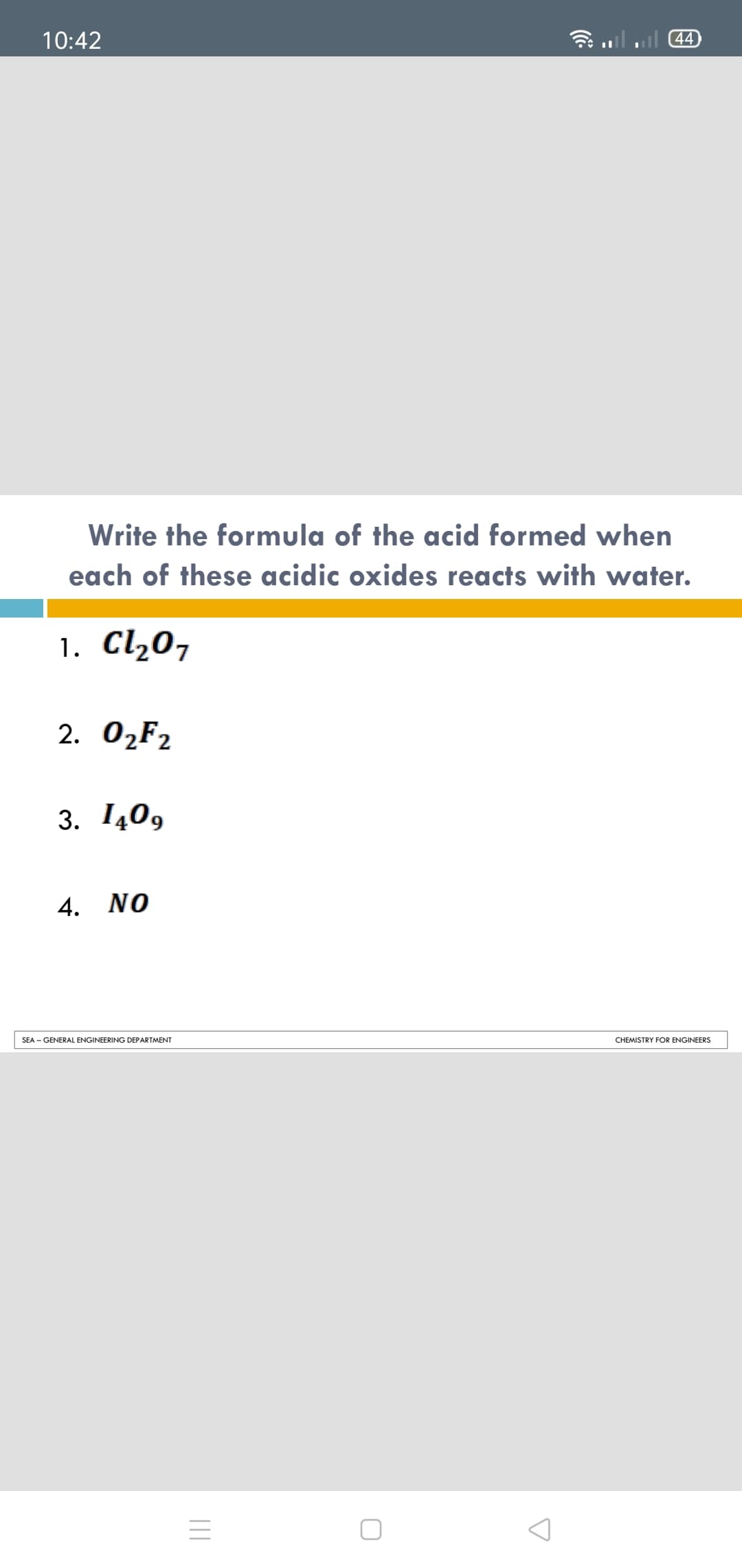 10:42
44
Write the formula of the acid formed when
each of these acidic oxides reacts with water.
1. Cl207
2. ОzFz
3. 140,
4. NO
SEA - GENERAL ENGINEERING DEPARTMENT
CHEMISTRY FOR ENGINEERS
