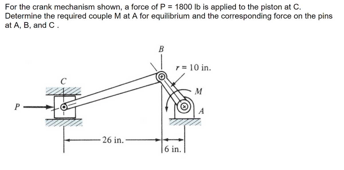 For the crank mechanism shown, a force of P = 1800 lb is applied to the piston at C.
Determine the required couple M at A for equilibrium and the corresponding force on the pins
at A, B, and C.
P
C
26 in.
B
r = 10 in.
6 in.
M
A