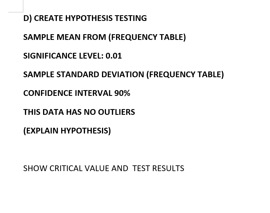 D) CREATE HYPOTHESIS TESTING
SAMPLE MEAN FROM (FREQUENCY TABLE)
SIGNIFICANCE LEVEL: 0.01
SAMPLE STANDARD DEVIATION (FREQUENCY TABLE)
CONFIDENCE INTERVAL 90%
THIS DATA HAS NO OUTLIERS
(EXPLAIN HYPOTHESIS)
SHOW CRITICAL VALUE AND TEST RESULTS
