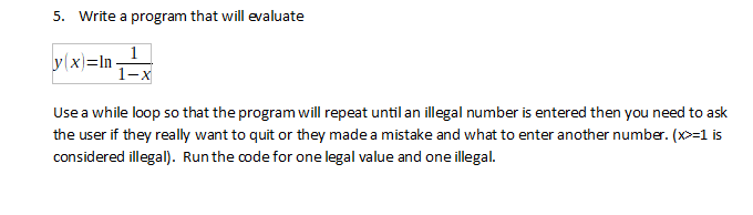 5. Write a program that will evaluate
y(x)=In-
1-x
Use a while loop so that the program will repeat until an illegal number is entered then you need to ask
the user if they really want to quit or they made a mistake and what to enter another number. (x>=1 is
considered illegal). Runthe code for one legal value and one illegal.

