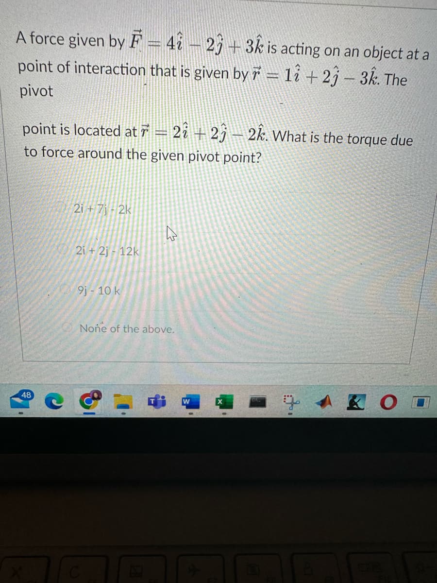 A force given by F = 42 23 + 3k is acting on an object at a
point of interaction that is given by ☞ = 17 + 23 – 3k. The
pivot
point is located at 7 = 2î + 2ĵ – 2k. What is the torque due
to force around the given pivot point?
48
2i+7j-2k
2i+2j-12k
9j - 10 k
4
None of the above.
C
& O