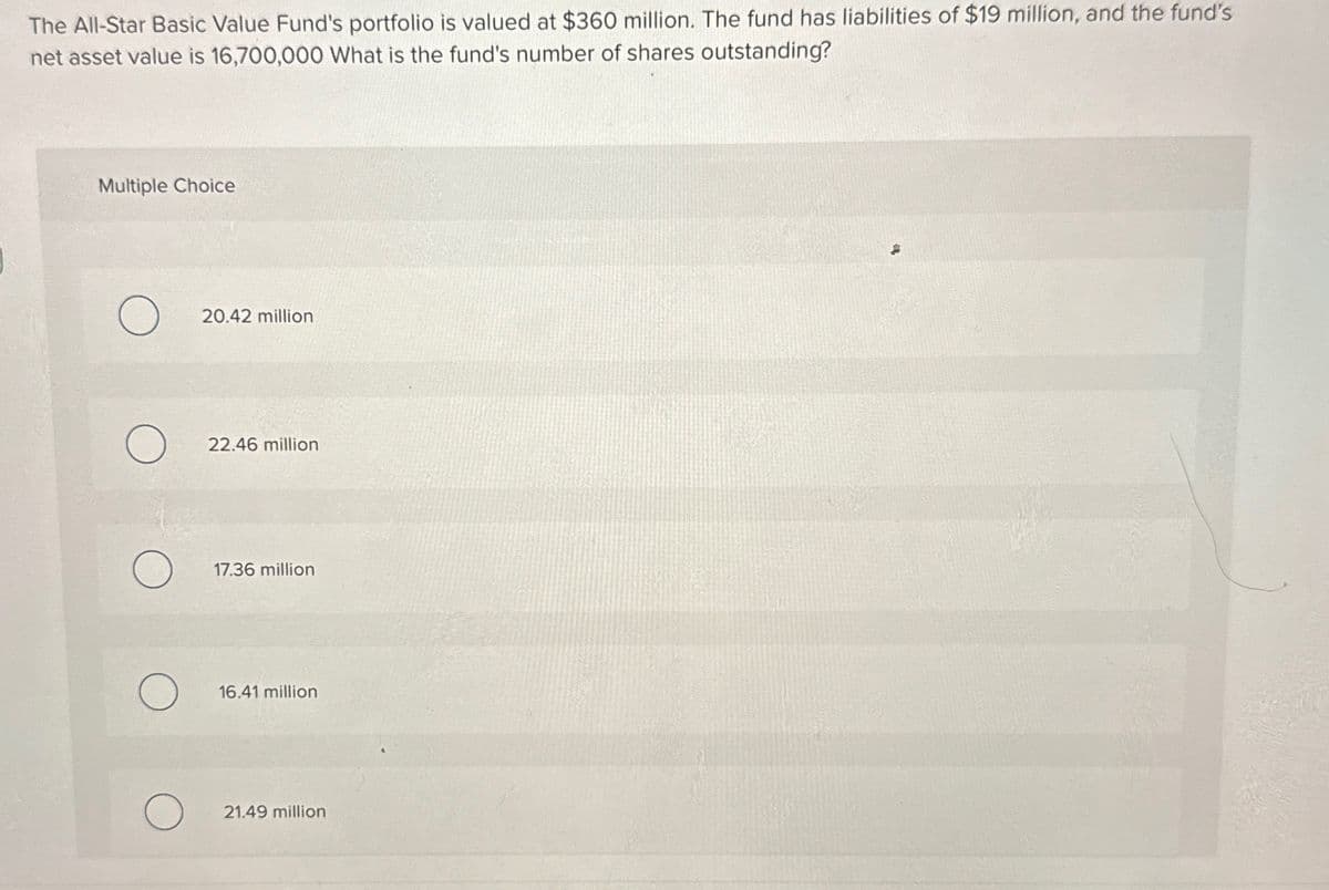 The All-Star Basic Value Fund's portfolio is valued at $360 million. The fund has liabilities of $19 million, and the fund's
net asset value is 16,700,000 What is the fund's number of shares outstanding?
Multiple Choice
О
20.42 million
О
22.46 million
17.36 million
16.41 million
О
21.49 million
.