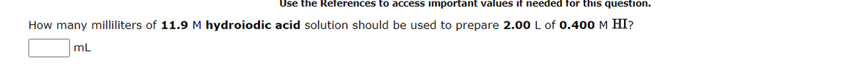 Use the References to access important values if needed for this question.
How many milliliters of 11.9 M hydroiodic acid solution should be used to prepare 2.00 L of 0.400 M HI?
mL