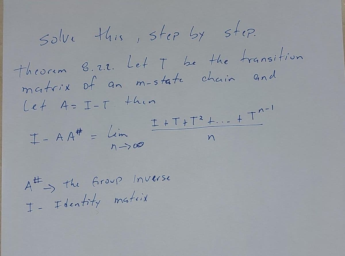solve this, step by step.
theorem 8.2.2. Let I be the transition
matrix of an
m-state
chain
and
Let A = I-T
I-AA#
thin
Lim
n->00
I +T+T² +...+ t^-1
At the Group Inverse
A#-
I- Identity matrix
n