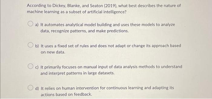 According to Dickey, Blanke, and Seaton (2019), what best describes the nature of
machine learning as a subset of artificial intelligence?
a) It automates analytical model building and uses these models to analyze
data, recognize patterns, and make predictions.
b) It uses a fixed set of rules and does not adapt or change its approach based
on new data.
c) It primarily focuses on manual input of data analysis methods to understand
and interpret patterns in large datasets.
d) It relies on human intervention for continuous learning and adapting its
actions based on feedback.