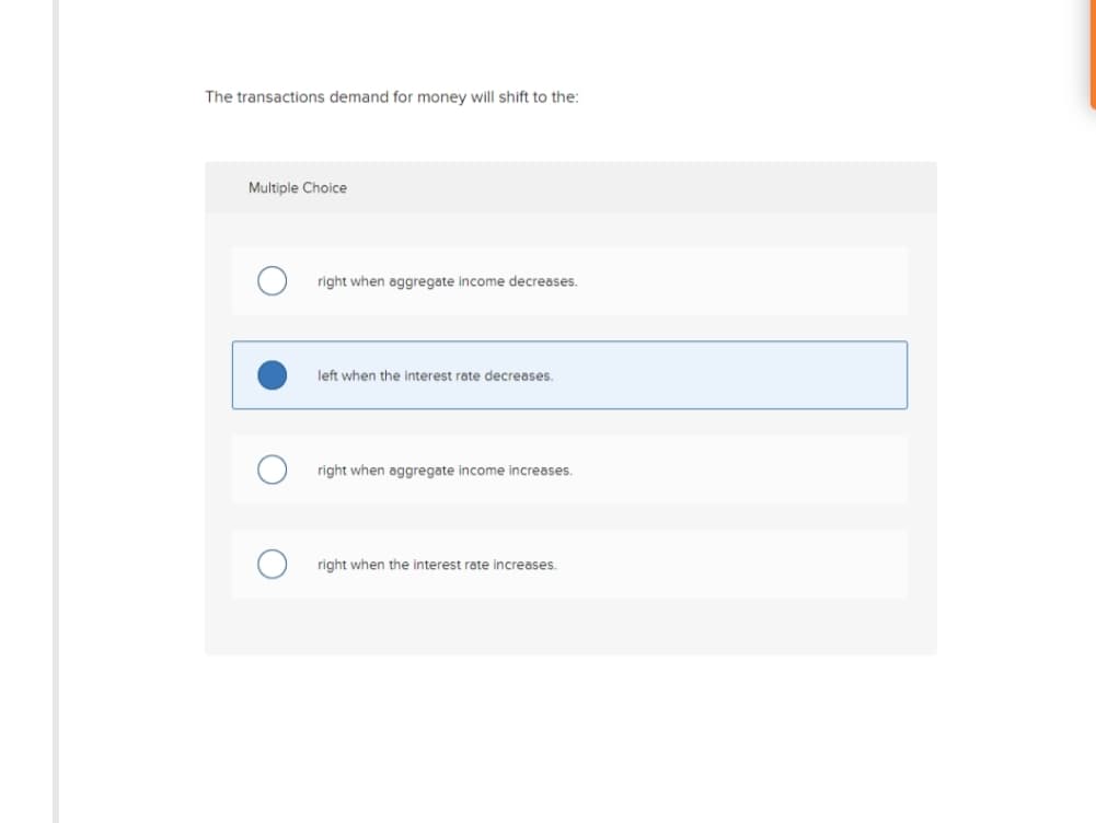 The transactions demand for money will shift to the:
Multiple Choice
right when aggregate income decreases.
left when the interest rate decreases.
right when aggregate income increases.
right when the interest rate increases.