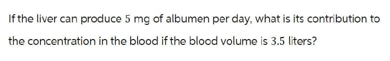 If the liver can produce 5 mg of albumen per day, what is its contribution to
the concentration in the blood if the blood volume is 3.5 liters?