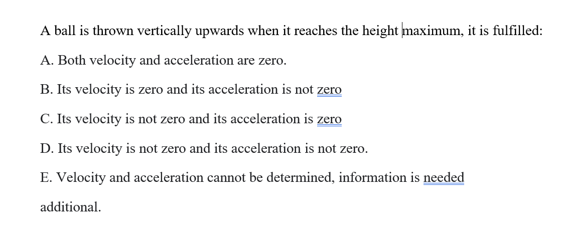 A ball is thrown vertically upwards when it reaches the height maximum, it is fulfilled:
A. Both velocity and acceleration are zero.
B. Its velocity is zero and its acceleration is not zero
C. Its velocity is not zero and its acceleration is zero
D. Its velocity is not zero and its acceleration is not zero.
E. Velocity and acceleration cannot be determined, information is needed
additional.