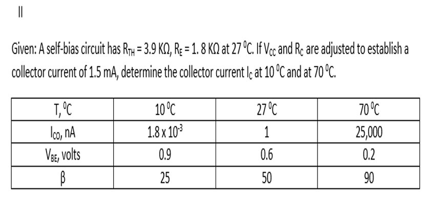 Given: A self-bias circuit has Rr = 3.9 KQ, R; = 1. 8 KQ at 27 °C. If Vc and Re are adjusted to establish a
collector current of 1.5 mA, determine the collector current l; at 10 °C and at 70 °C.
T,°C
10 °C
27 °C
70°C
lco, nA
VBs, volts
1.8 x 103
1
25,000
0.9
0.6
0.2
25
50
90
