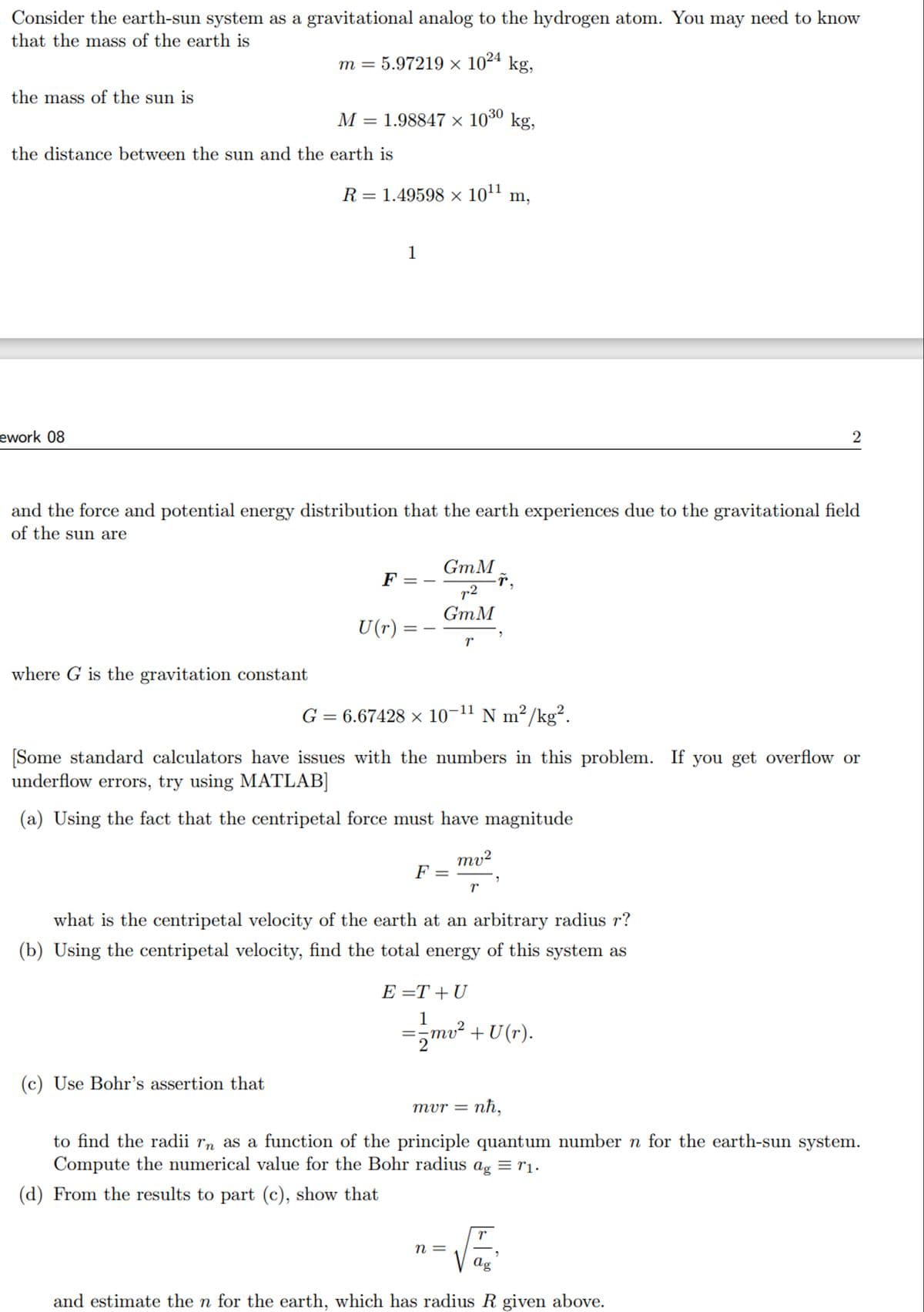 Consider the earth-sun system as a gravitational analog to the hydrogen atom. You may need to know
that the mass of the earth is
m =
5.97219 × 1024 kg,
the mass of the sun is
the distance between the sun and the earth is
ework 08
M = 1.98847 × 1030 kg,
R = 1.49598 × 1011
m,
1
2
and the force and potential energy distribution that the earth experiences due to the gravitational field
of the sun are
GmM
F
7.2
GmM
U(r) = -
==
r
where G is the gravitation constant
G = 6.67428 × 10-11 N m²/kg².
[Some standard calculators have issues with the numbers in this problem. If you get overflow or
underflow errors, try using MATLAB]
(a) Using the fact that the centripetal force must have magnitude
mv2
F
=
r
what is the centripetal velocity of the earth at an arbitrary radius r?
(b) Using the centripetal velocity, find the total energy of this system as
E=T+U
1
= √mv² + U(r).
(c) Use Bohr's assertion that
mvr = nh,
to find the radii rn as a function of the principle quantum number n for the earth-sun system.
Compute the numerical value for the Bohr radius ag = 11.
(d) From the results to part (c), show that
T
n =
ag
and estimate the n for the earth, which has radius R given above.