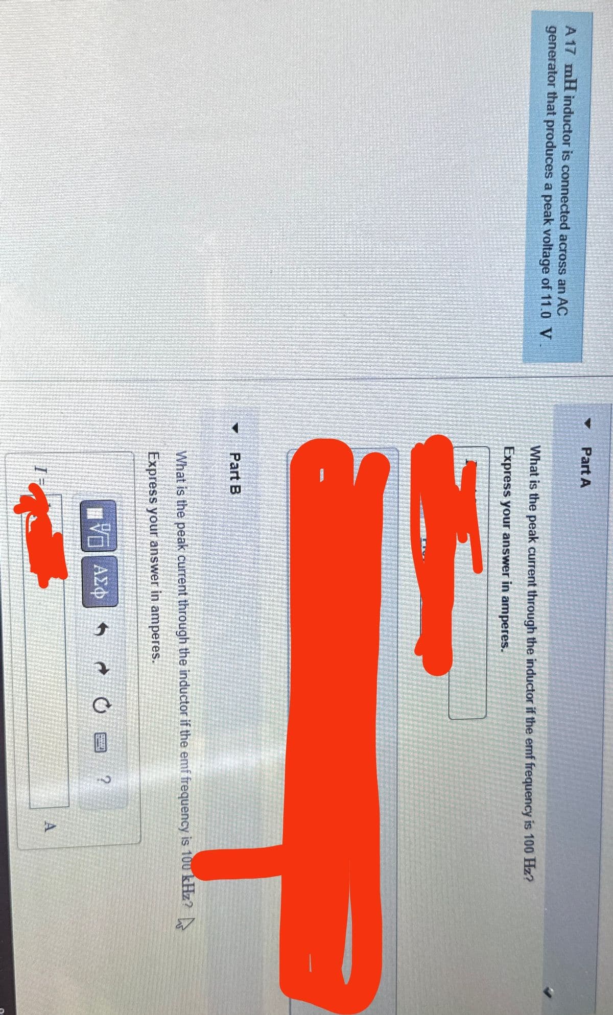 Part A
A 17 mH inductor is connected across an AC
generator that produces a peak voltage of 11.0 V
What is the peak current through the inductor if the emf frequency is 100 Hz?
Express your answer in amperes.
Part B
What is the peak current through the inductor if the emf frequency is 100 kHz?
Express your answer in amperes.
ΜΕ ΑΣΦ
?
A