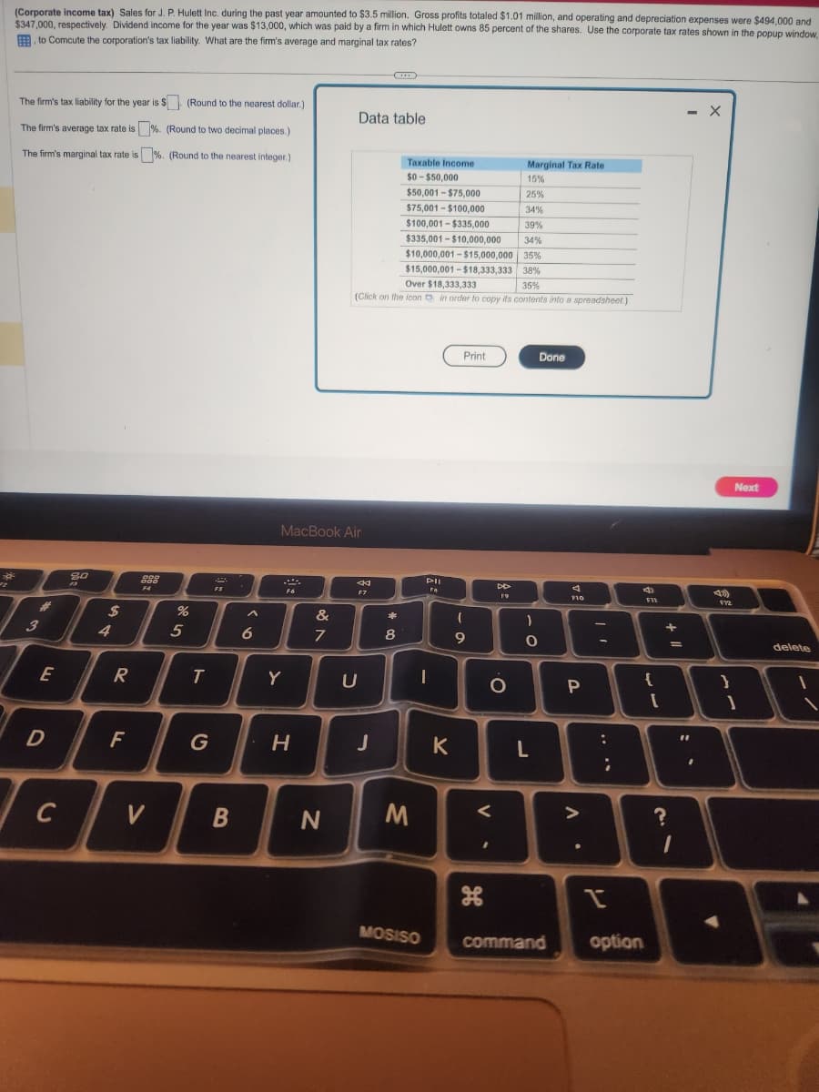 (Corporate income tax) Sales for J. P. Hulett Inc. during the past year amounted to $3.5 million. Gross profits totaled $1.01 million, and operating and depreciation expenses were $494,000 and
$347,000, respectively. Dividend income for the year was $13,000, which was paid by a firm in which Hulett owns 85 percent of the shares. Use the corporate tax rates shown in the popup window,
to Comcute the corporation's tax liability. What are the firm's average and marginal tax rates?
The firm's tax liability for the year is $. (Round to the nearest dollar.)
The firm's average tax rate is%. (Round to two decimal places.)
The firm's marginal tax rate is %. (Round to the nearest integer.)
3
E
D
C
80
$
4
R
F
DOD
000
F4
V
%
5
T
FS
B
A
6
Y
MacBook Air
F6
H
&
7
N
Data table
Marginal Tax Rate
15%
25%
34%
39%
$335,001-$10,000,000 34%
$10,000,001-$15,000,000 35%
$15,000,001-$18,333,333 38%
Over $18,333,333
35%
(Click on the icon in order to copy its contents into a spreadsheet.)
44
F7
D
J
*
8
Taxable Income
$0-$50,000
$50,001-$75,000
$75,001-$100,000
$100,001-$335,000
M
MOSISO
Pil
FA
-
K
Print
- o
(
9
<
H
DD
19
O
)
. C
Done
O
L
4
F10
P
>
-
:
;
4
I
command option
F11
{
[
+
?
=
1
- X
"1
.
F12
}
Next
1
delete