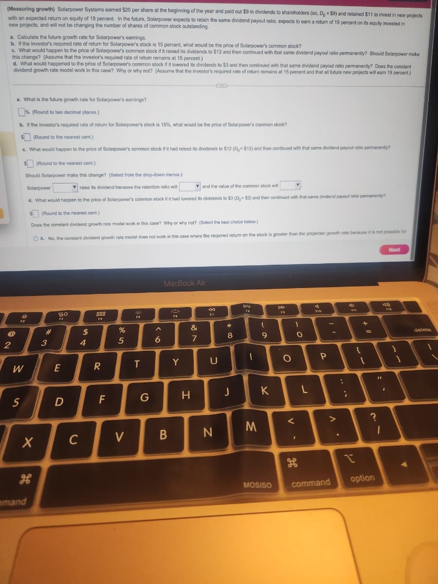 (Measuring growth) Solarpower Systems earned $20 per share at the beginning of the year and paid out $9 in dividends to shareholders (so, Do = $9) and retained $11 to invest in new projects
with an expected return on equity of 19 percent. In the future, Solarpower expects to retain the same dividend payout ratio, expects to earn a return of 19 percent on its equity invested in
new projects, and will not be changing the number of shares of common stock outstanding.
a. Calculate the future growth rate for Solarpower's earnings.
b. If the investor's required rate of return for Solarpower's stock is 15 percent, what would be the price of Solarpower's common stock?
c. What would happen to the price of Solarpower's common stock if it raised its dividends to $12 and then continued with that same dividend payout ratio permanently? Should Solarpower make
this change? (Assume that the investor's required rate of return remains at 15 percent.)
d. What would happened to the price of Solarpower's common stock if it lowered its dividends to $3 and then continued with that same dividend payout ratio permanently? Does the constant
dividend growth rate model work in this case? Why or why not? (Assume that the investor's required rate of return remains at 15 percent and that all future new projects will earn 19 percent.)
@
2
a. What is the future growth rate for Solarpower's earnings?
% (Round to two decimal places.)
b. If the investor's required rate of return for Solarpower's stock is 15%, what would be the price of Solarpower's common stock?
$(Round to the nearest cent.)
c. What would happen to the price of Solarpower's common stock if it had raised its dividends to $12 (D.= $12) and then continued with that same dividend payout ratio permanently?
$(Round to the nearest cent.)
Should Solarpower make this change? (Select from the drop-down menus.)
7
Solarpower
raise its dividend because the retention ratio will
and the value of the common stock will
7
d. What would happen to the price of Solarpower's common stock if it had lowered its dividends to $3 (D=$3) and then continued with that same dividend payout ratio permanently?
$(Round to the nearest cent.)
Does the constant dividend growth rate model work in this case? Why or why not? (Select the best choice below.)
OA. No, the constant dividend growth rate model does not work in this case where the required return on the stock is greater than the projected growth rate because it is not possible for
F2
W
S
X
mand
#
3
30
F3
E
D
C
$
4
ODD
DOD
F4
R
F
%
5
V
F5
T
G
A
6
MacBook Air
B
F6
Y
&
7
H
44
F7
U
N
*
8
J
PIL
TA
1
M
I
9
K
MOSISO
DD
F9
O
V
1
O
H
L
F16
P
-
^.
command
:
....
5
FIX
{
+11
+
[
?
option
Next
41)
1
F12
}
1
delete