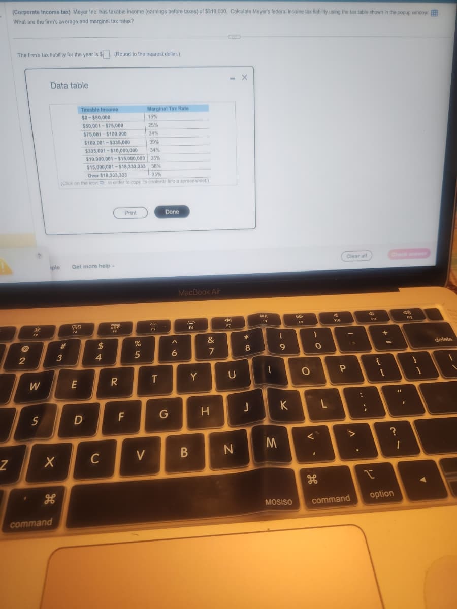 Z
(Corporate income tax) Meyer Inc. has taxable income (earnings before taxes) of $319,000. Calculate Meyer's federal income tax liability using the tax table shown in the popup window:
What are the firm's average and marginal tax rates?
The firm's tax liability for the year is $. (Round to the nearest dollar.)
2
30
F2
W
S
Data table
iple
X
भ
command
Taxable Income
$0-$50,000
$50,001-$75,000
$75,001-$100,000
$100,001-$335,000
39%
$335,001-$10,000,000
34%
$10,000,001-$15,000,000 35%
$15,000,001-$18,333,333 38%
35%
Over $18,333,333
(Click on the icon in order to copy its contents into a spreadsheet.)
#
3
Get more help -
80
E
D
$
4
C
000
000
F4
R
Print
F
%
5
Marginal Tax Rate
15%
25%
34%
V
F5
T
Done
G
MacBook Air
A
6
P
F6
B
Y
&
7
H
44
F7
U
N
X
00 *
8
J
DII
FB
1
1
M
9
K
MOSISO
BB
F9
O
1
O
<
I
H
L
F10
Clear all
P
11
• V
command
:
;
FIX
{
+
+ 11
Check answer
=
1
?
option
14
1
F12
}
1
A
delete
1