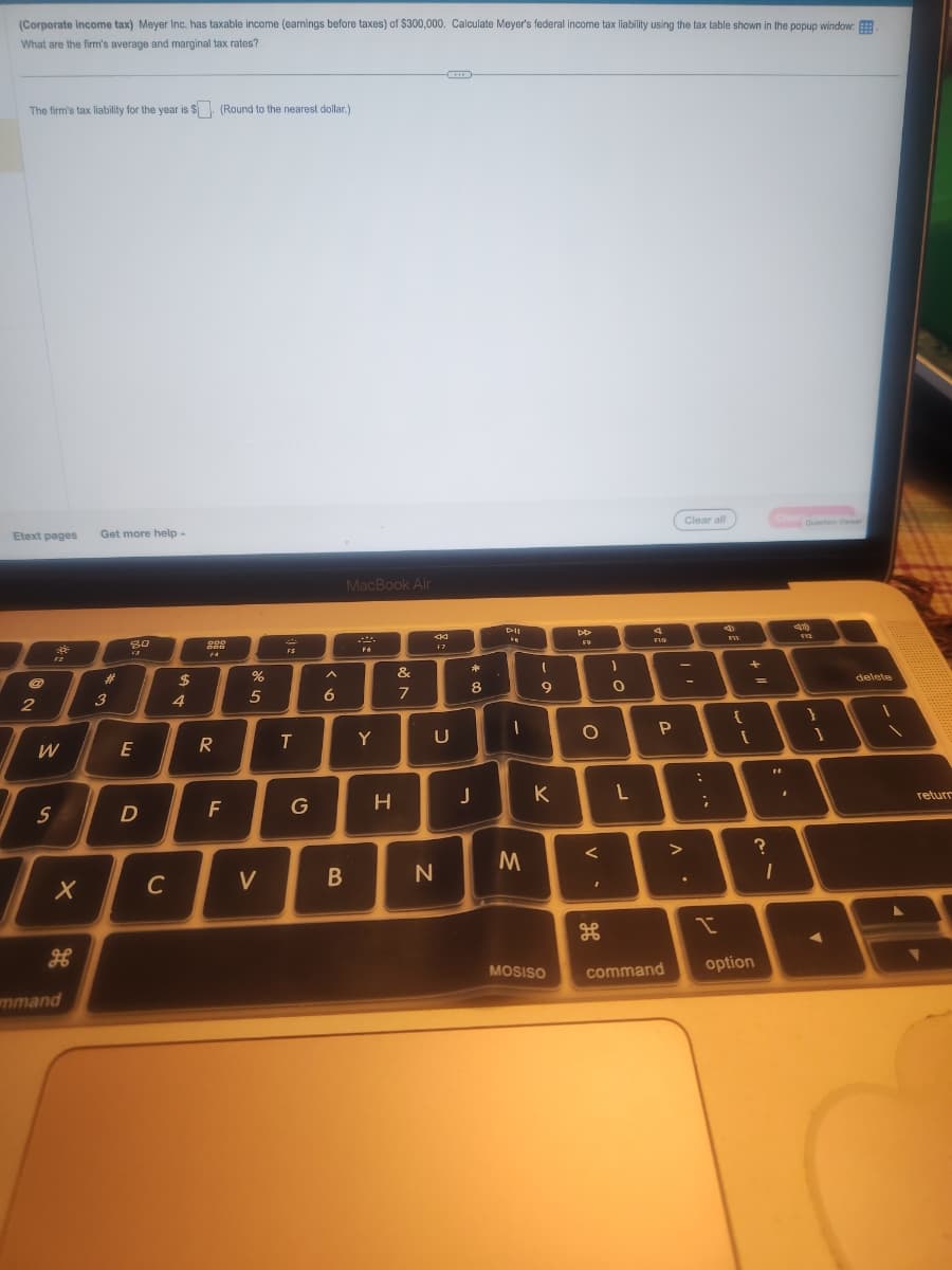 (Corporate income tax) Meyer Inc. has taxable income (earnings before taxes) of $300,000. Calculate Meyer's federal income tax liability using the tax table shown in the popup window:
What are the firm's average and marginal tax rates?
The firm's tax liability for the year is $. (Round to the nearest dollar.)
Etext pages
2
W
S
mmand
X
Get more help
#
3
80
F3
E
D
C
$
4
ODD
988
R
F
%
5
V
FS
T
G
6
B
MacBook Air
F6
Y
H
&
7
F7
U
N
*
8
J
PIL
1
M
(
9
K
MOSISO
DD
F9
O
<
H
)
O
L
4
no
F10
P
P
command
Clear all
-
>
;
FW1
{
+
[
option
?
"1
1
Question Viewer
41
FYZ
}
delete
return