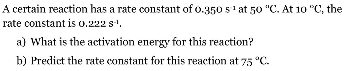 A certain reaction has a rate constant of 0.350 s-1 at 50 °C. At 10 °C, the
rate constant is o.222 s-1.
a) What is the activation energy for this reaction?
b) Predict the rate constant for this reaction at 75 °C.
