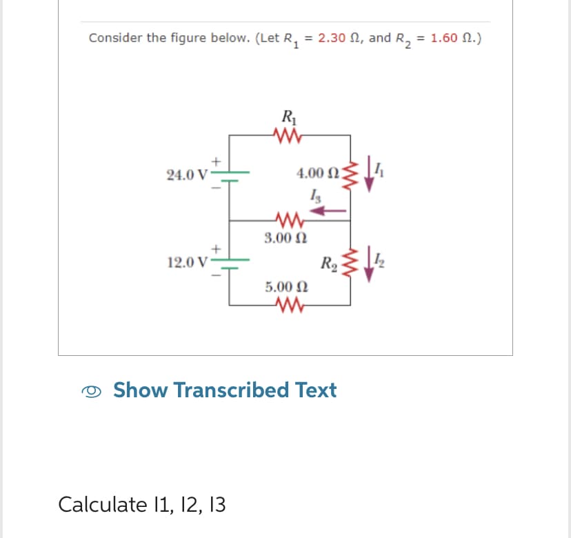 Consider the figure below. (Let R₁ = 2.30 , and R₂ = 1.60 M.)
24.0 V
12.0 V
I
R₁
www
Calculate 11, 12, 13
4.00 23
www
3.00 Ω
5.00 Ω
www
R₂
Show Transcribed Text