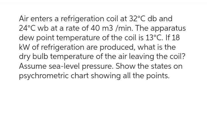 Air enters a refrigeration coil at 32°C db and
24°C wb at a rate of 40 m3 /min. The apparatus
dew point temperature of the coil is 13°C. If 18
kW of refrigeration are produced, what is the
dry bulb temperature of the air leaving the coil?
Assume sea-level pressure. Show the states on
psychrometric chart showing all the points.