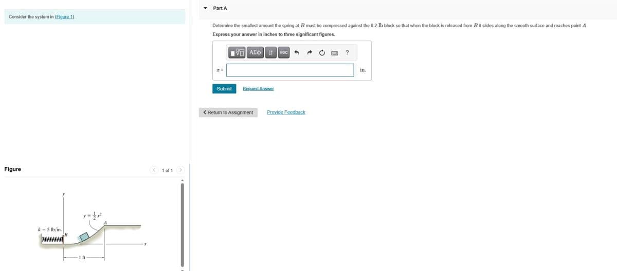 Consider the system in (Figure 1).
Figure
k=5 lb/in.
B
y =
1 of 1
Part A
Determine the smallest amount the spring at B must be compressed against the 0.2-lb block so that when the block is released from B it slides along the smooth surface and reaches point A.
Express your answer in inches to three significant figures.
Submit
AEO vec 1
Request Answer
< Return to Assignment
Provide Feedback
?
in.