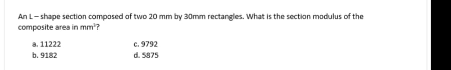 An L- shape section composed of two 20 mm by 30mm rectangles. What is the section modulus of the
composite area in mm??
a. 11222
c. 9792
b. 9182
d. 5875
