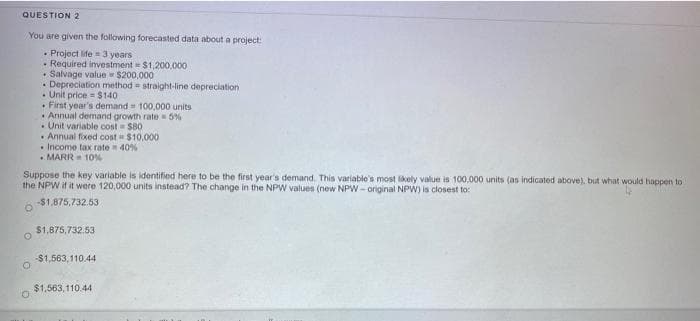 QUESTION 2
You are given the following forecasted data about a project:
• Project life =3 years
Required investment $1,200.000
• Salvage value $200,000
• Depreciation method straight-line depreciation
• Unit price = $140
• First year's demand 100.000 units
· Annual demand growth rate 5%
• Unit variable cost $80
• Annual fixed cost $10,000
• Income tax rate 40%
• MARR 10%
Suppose the key variable is identified here to be the first year's demand. This variable's most likely value is 100,000 units (as indicated above), but what would happen to
the NPW if it were 120,000 units instead? The change in the NPW values (new NPW- original NPW) is closest to:
-$1,875,732.53
$1,875,732.53
-$1,563,110.44
$1,563, 110.44
