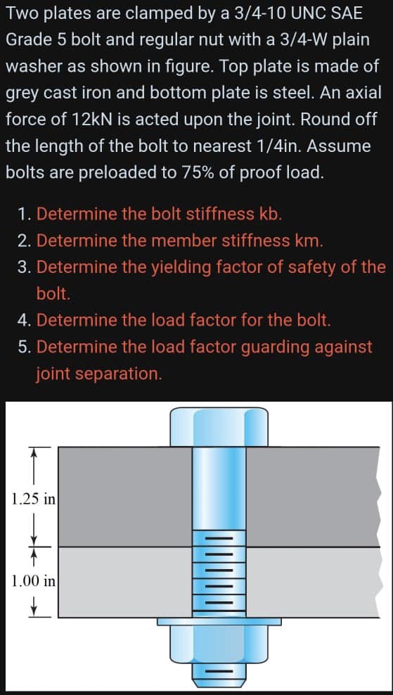 Two plates are clamped by a 3/4-10 UNC SAE
Grade 5 bolt and regular nut with a 3/4-W plain
washer as shown in figure. Top plate is made of
grey cast iron and bottom plate is steel. An axial
force of 12kN is acted upon the joint. Round off
the length of the bolt to nearest 1/4in. Assume
bolts are preloaded to 75% of proof load.
1. Determine the bolt stiffness kb.
2. Determine the member stiffness km.
3. Determine the yielding factor of safety of the
bolt.
4. Determine the load factor for the bolt.
5. Determine the load factor guarding against
joint separation.
1.25 in
1.00 in