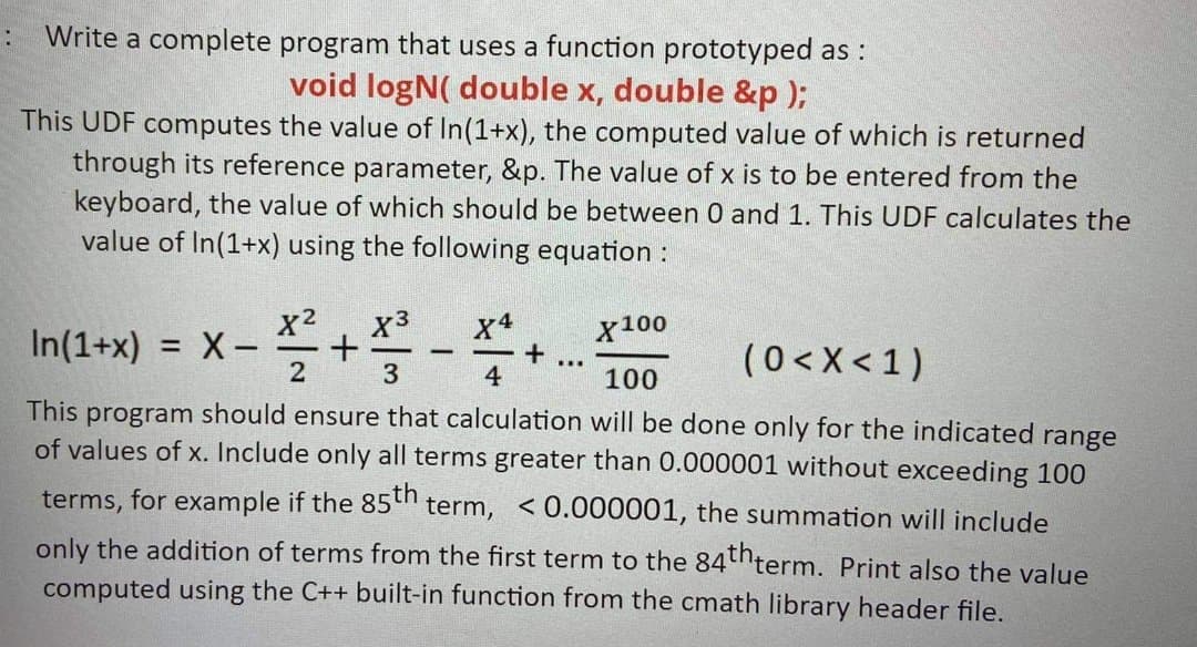 Write a complete program that uses a function prototyped as :
void logN( double x, double &p );
This UDF computes the value of In(1+x), the computed value of which is returned
through its reference parameter, &p. The value of x is to be entered from the
keyboard, the value of which should be between 0 and 1. This UDF calculates the
value of In(1+x) using the following equation :
x2
= X-
x3
x4
X100
In(1+x)
(0<X<1)
-
-
...
3
4
100
This program should ensure that calculation will be done only for the indicated range
of values of x. Include only all terms greater than 0.000001 without exceeding 100
terms, for example if the 85th term, <0.000001, the summation will include
only the addition of terms from the first term to the 84thterm. Print also the value
computed using the C++ built-in function from the cmath library header file.
