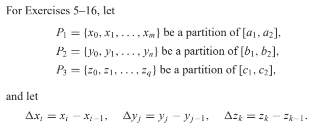 For Exercises 5-16, let
and let
P₁ = {xo, x₁,..., Xxm} be a partition of [a₁, a2],
P₂ = {yo, 1,..., yn} be a partition of [b₁,b₂],
P3 = {20, 2₁,...,Zq} be a partition of [c₁, c₂],
Axi = X₁ X₁-1, AyjYjYj-1,
Azk=ZkZk-1.