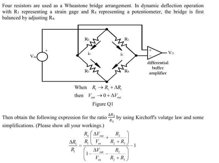 Four resistors are used as a Wheastone bridge arrangement. In dynamic deflection operation
with R₁ representing a strain gage and R4 representing a potentiometer, the bridge is first
balanced by adjusting R4.
Vax
+
R₂
When R, R₁ + AR,
then ou0+ AV
Figure Q1
Then obtain the following expression for the ratio
simplifications. (Please show all your workings.)
RAV
AR,
R₁
out +
R₁ V
ΔΙ
Va
out
Ri
AR₁
by using Kirchoff's volatge law and some
R₁
R₂
R₂ + R₂
Vo
R₂
R₂ + R₂
differential
buffer
amplifier