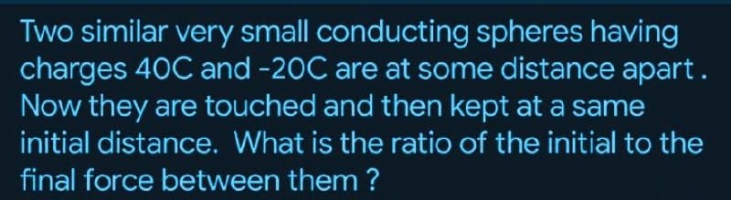 Two similar very small conducting spheres having
charges 40C and -20C are at some distance apart.
Now they are touched and then kept at a same
initial distance. What is the ratio of the initial to the
final force between them ?
