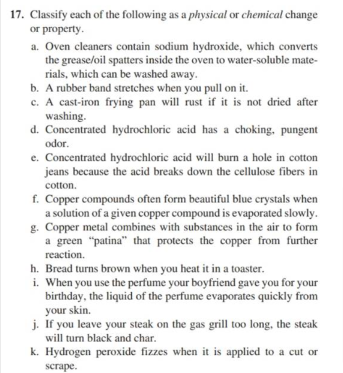 17. Classify each of the following as a physical or chemical change
or property.
a. Oven cleaners contain sodium hydroxide, which converts
the grease/oil spatters inside the oven to water-soluble mate-
rials, which can be washed away.
b. A rubber band stretches when you pull on it.
c. A cast-iron frying pan will rust if it is not dried after
washing.
d. Concentrated hydrochloric acid has a choking, pungent
odor.
e. Concentrated hydrochloric acid will burn a hole in cotton
jeans because the acid breaks down the cellulose fibers in
cotton.
f. Copper compounds often form beautiful blue crystals when
a solution of a given copper compound is evaporated slowly.
g. Copper metal combines with substances in the air to form
a green "patina" that protects the copper from further
reaction.
h. Bread turns brown when you heat it in a toaster.
i. When you use the perfume your boyfriend gave you for your
birthday, the liquid of the perfume evaporates quickly from
your skin.
j. If you leave your steak on the gas grill too long, the steak
will turn black and char.
k. Hydrogen peroxide fizzes when it is applied to a cut or
scrape.
