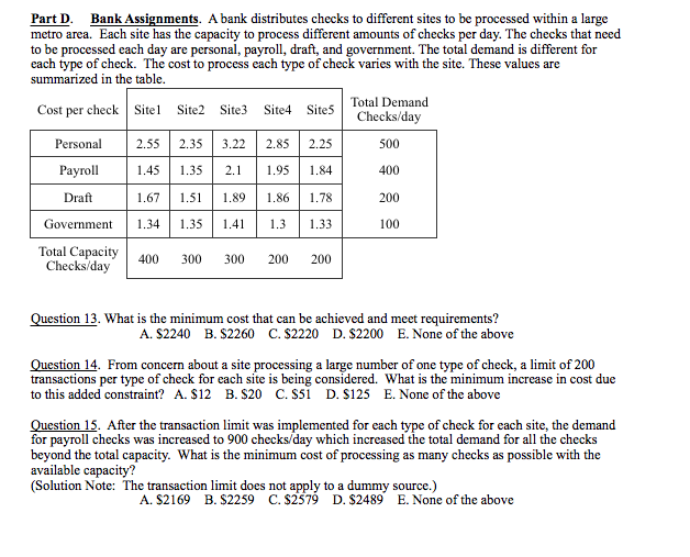 Part D. Bank Assignments. A bank distributes checks to different sites to be processed within a large
metro area. Each site has the capacity to process different amounts of checks per day. The checks that need
to be processed each day are personal, payroll, draft, and government. The total demand is different for
each type of check. The cost to process each type of check varies with the site. These values are
summarized in the table.
Total Demand
Cost per check Sitel Site2 Site3
Site4 Sites
Checks/day
Personal
2.55
2.35
3.22
2.85
2.25
500
Рayroll
1.45
1.35
2.1
1.95
1.84
400
Draft
1.67
1.51
1.89
1.86
1.78
200
Government
1.34
1.35
1.41
1.3
1.33
100
Total Capacity
Checks/day
400
300
300
200
200
Question 13. What is the minimum cost that can be achieved and meet requirements?
A. S2240 B. S2260 C. S2220 D. $2200 E. None of the above
Question 14. From concern about a site processing a large number of one type of check, a limit of 200
transactions per type of check for each site is being considered. What is the minimum increase in cost due
to this added constraint? A. $12 B. S20 C. ssi D. S125 E. None of the above
Question 15. After the transaction limit was implemented for each type of check for each site, the demand
for payroll checks was increased to 900 checks/day which increased the total demand for all the checks
beyond the total capacity. What is the minimum cost of processing as many checks as possible with the
available capacity?
(Solution Note: The transaction limit does not apply to a dummy source.)
A. $2169 B. $2259 C. $2579 D. $2489 E. None of the above
