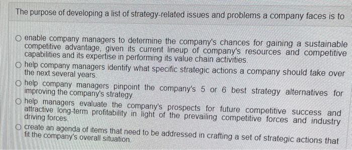 The purpose of developing a list of strategy-related issues and problems a company faces is to
enable company managers to determine the company's chances for gaining a sustainable
competitive advantage, given its current lineup of company's resources and competitive
capabilities and its expertise in performing its value chain activities.
O help company managers identify what specific strategic actions a company should take over
the next several years.
O help company managers pinpoint the company's 5 or 6 best strategy alternatives for
improving the company's strategy.
O help managers evaluate the company's prospects for future competitive success and
attractive long-term profitability in light of the prevailing competitive forces and industry
driving forces.
O create an agenda of items that need to be addressed in crafting a set of strategic actions that
fit the company's overall situation.
