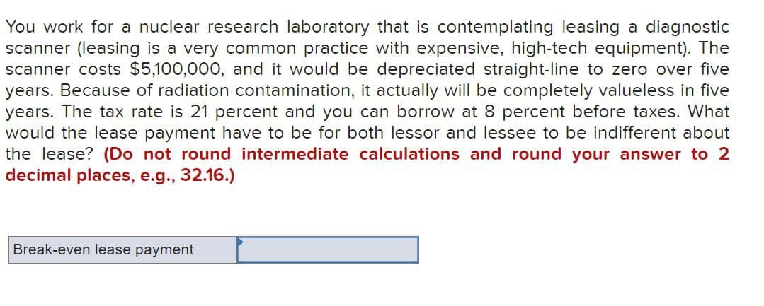 You work for a nuclear research laboratory that is contemplating leasing a diagnostic
scanner (leasing is a very common practice with expensive, high-tech equipment). The
scanner costs $5,100,000, and it would be depreciated straight-line to zero over five
years. Because of radiation contamination, it actually will be completely valueless in five
years. The tax rate is 21 percent and you can borrow at 8 percent before taxes. What
would the lease payment have to be for both lessor and lessee to be indifferent about
the lease? (Do not round intermediate calculations and round your answer to 2
decimal places, e.g., 32.16.)
Break-even lease payment