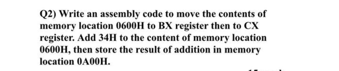 Q2) Write an assembly code to move the contents of
memory location 0600H to BX register then to CX
register. Add 34H to the content of memory location
0600H, then store the result of addition in memory
location 0A00H.