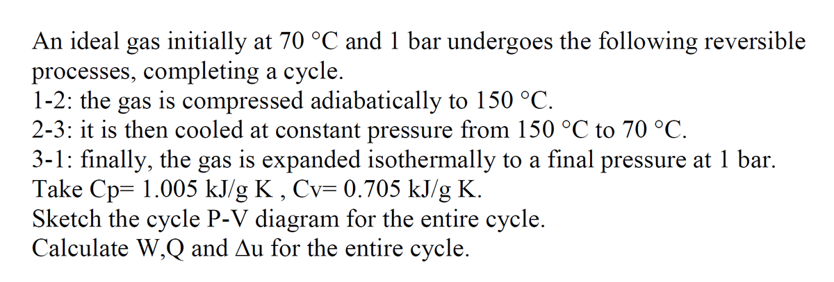 An ideal gas initially at 70 °C and 1 bar undergoes the following reversible
processes, completing a cycle.
1-2: the gas is compressed adiabatically to 150 °C.
2-3: it is then cooled at constant pressure from 150 °C to 70 °C.
3-1: finally, the gas is expanded isothermally to a final pressure at 1 bar.
Take Cp 1.005 kJ/g K, Cv= 0.705 kJ/g K.
Sketch the cycle P-V diagram for the entire cycle.
Calculate W,Q and Au for the entire cycle.