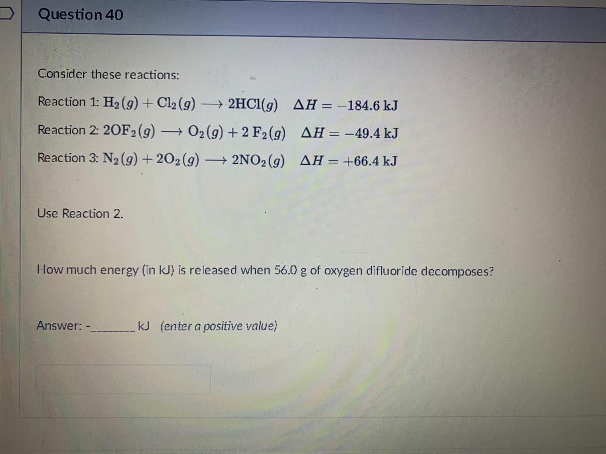 Question 40
Consider these reactions:
Reaction 1: H2 g) + Cl2 (g)
→ 2HC1(g) AH= -184.6 kJ
Reaction 2: 20F2(g)
+ 02 (g) + 2 F2 (g) AH=-49.4 kJ
Reaction 3: N2 (g) + 202(g) –
→ 2NO2 (g) AH=+66.4 kJ
Use Reaction 2.
How much energy (in kJ) is released when 56.0 g of oxygen difluoride decomposes?
Answer: -
kJ (enter a positive value)
