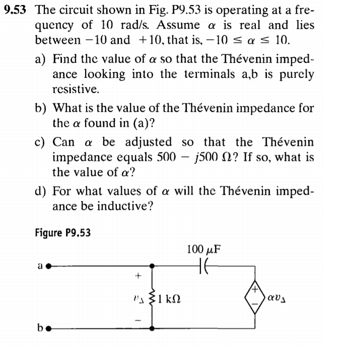 9.53 The circuit shown in Fig. P9.53 is operating at a fre-
quency of 10 rad/s. Assume a is real and lies
between -10 and +10, that is, – 10 < a s 10.
a) Find the value of a so that the Thévenin imped-
ance looking into the terminals a,b is purely
resistive.
b) What is the value of the Thévenin impedance for
the a found in (a)?
c) Can a be adjusted so that the Thévenin
impedance equals 500 – j500 N? If so, what is
the value of a?
d) For what values of a will the Thévenin imped-
ance be inductive?
Figure P9.5
100 иF
a
be
e
