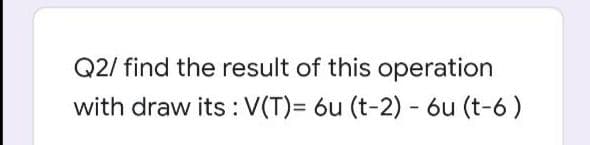 Q2/ find the result of this operation
with draw its : V(T)= 6u (t-2) - 6u (t-6)
