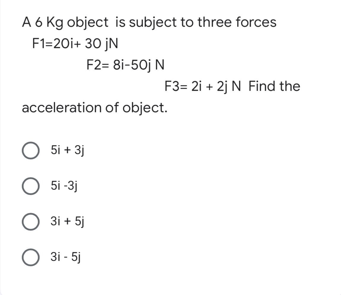 A 6 Kg object is subject to three forces
F1=20i+ 30 jN
F2= 8i-50j N
F3= 2i +2j N Find the
acceleration of object.
5i + 3j
5i -3j
O 3i+5j
3i - 5j