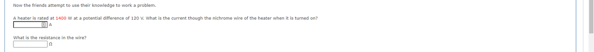 Now the friends attempt to use their knowledge to work a problem.
A heater is rated at 1400 W at a potential difference of 120 V. What is the current though the nichrome wire of the heater when it is turned on?
BA
What is the resistance in the wire?
Ω