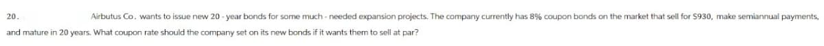 20.
Airbutus Co. wants to issue new 20-year bonds for some much-needed expansion projects. The company currently has 8% coupon bonds on the market that sell for $930, make semiannual payments,
and mature in 20 years. What coupon rate should the company set on its new bonds if it wants them to sell at par?